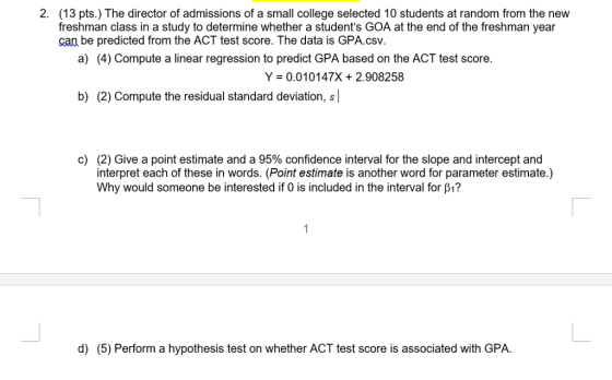 2. (13 pts.) The director of admissions of a small college selected 10 students at random from the new freshman class in a study to determine whether a students GOA at the end of the freshman year can be predicted from the ACT test score. The data is GPA.csv. a) (4) Compute a linear regression to predict GPA based on the ACT test score. Y = 0.01 0147X + 2.908258 b) (2) Compute the residual standard deviation, s (2) Give a point estimate and a 95% confidence interval for the slope and intercept and interpret each of these in words. (Point estimate is another word for parameter estimate.) Why would someone be interested if 0 is included in the interval for β? c) d) (5) Perform a hypothesis test on whether ACT test score is associated with GPA.