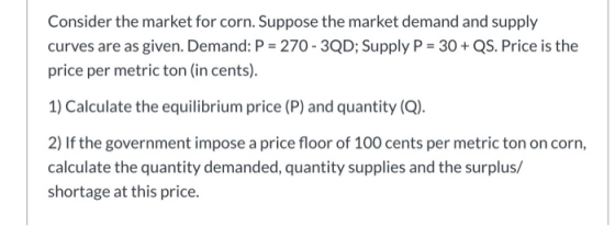 Consider the market for corn. Suppose the market demand and supply curves are as given. Demand: P = 270-3QD; Supply P = 30 +