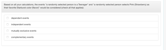 Based on all your calculations, the events a randomly selected person is a Teenager and a randomly selected person selects Pink (Strawberry) as their favorite Starburst color (flavor) would be considered (check all that applies): dependent events independent events mutually exclusive events complementary events