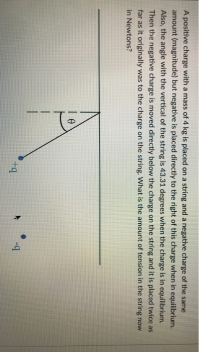 A positive charge with a mass of 4 kg is placed on a string and a negative charge of the same amount (magnitude) but negative is placed directly to the right of this charge when in equilibrium. Also, the angle with the vertical of the string is 43.31 degrees when the charge is in equilibrium. Then the negative charge is moved directly below the charge on the string and it is placed twice as far as it originally was to the charge on the string. What is the amount of tension in the string now in Newtons? A-q