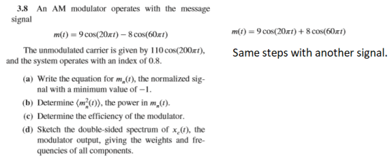3.8 An AM modulator operates with the message signal m(t)-9 cos(20π)--8 cos(60π) m(t) = 9 cos(20π) + 8 cos(60x1) The unmodulated carrier is given by 110cos(200)Same steps with another signal. and the system operates with an index of 0.8 the system operates with an indet or (a) Write the equation for ma(t), the normalized sig- nal with a minimum value of- (b) Determine (m the power in m (c) Determine the efficiency of the modulator (d) Sketch the double-sided spectrum of x(t), the modulator output, giving the weights and fre- quencies of all components.