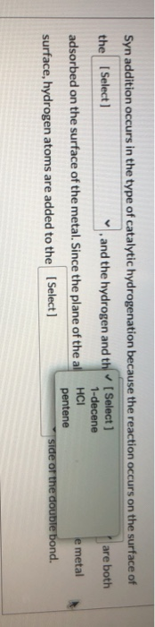 Syn addition occurs in the type of catalytic hydrogenation because the reaction occurs on the surface of the [Select] and the