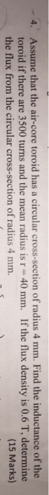 Assume that the air-core toroid has a circular cross-section of radius 4 mm. Find the inductance of the toroid if there are 3500 turns and the mean radius is r = 40 mm. If the flux density is 0.6 T, determine the flux from the circular cross-section of radius 4 mm. 4. (15 Marks)