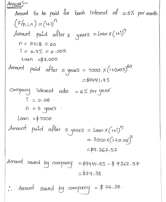 Answer Amount to be paid (or bank Interest of 0.5% per month Amount Paid alter 5 years =Loan x(1+D Loan $ ,000 6O ter 5 years て000 x(1+0.005 -$94y 1.q5 Company interest rate -6% peryear Loan 7000 after 5 years = LoonrGt.) り 、 - 7oco X( to.oo 9, 364,57 Amount saued by company -$74.38 . Amount saved by compan 74.38