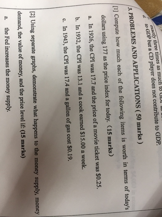exactly three times as much to ODI tO GDP but a CD player does not contribute to GDP . PROBLEMS AND APPLICATIONS (50 marks) [1] Compute how much each of the following items is worth in terms of todays dollars using 177 as the price index for today. (15 marks) a. In 1926, the CPI was 17.7 and the price of a movie ticket was $0.25. b. In 1932, the CPI was 13.1 and a cook earned $15.00 a week. c. In 1943, the CPI was 17.4 and a gallon of gas cost $0.19. 21 Using separate graphs, demonstrate what happens to the money supply, money demand, the value of money, and the price level if: (15 marks) the Fed increases the money supply. a.