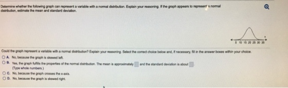 Detemine whether the following graph can represent a variable with a normal distribution. Explain your reasoning. If the graph appears to represent a normal dstribution, estimate the mean and standard deviaton. 10 15 20 25 30 35 Could the graph represent a variable with a normal distribution? Explain your reasoning Select the correct choice below and, if necessary, fit in the answer boxes within your choice O A. No, because the graph is skewed let OB. Yes,the graph fulfis the properties of the nomal distribution. The mean is approximately and the standard deviation is about Type whole numbers) No, because the graph crosses the x-axis C, O D. No, because the graph is skewed right
