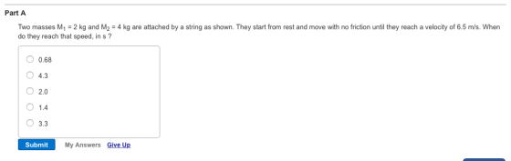 Two masses M1 2 kg and M2-4 kg are attached by a string as shown. They start from rest and move with no friction until they reach a velocity of 6.5 m/s. When do they reach that speed, in s? Part A 0.68 O 4.3 O 2.0 O1.4 O 3.3 Submit My Answers Give Up