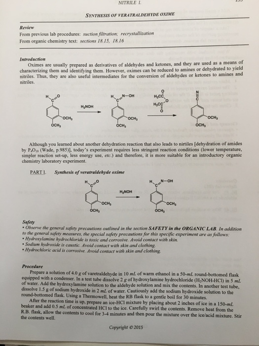 NITRILE 1. SYNTHESIS oF VERATRALDEHYDE oxiME Review From previous lab procedures: suction filtration, recrystallization From organic chemistry text: sections 18.15, 18.16 Introduction oximes are usually prepared as derivatives of aldehydes and ketones, and they are used as a means of characterizing them and them. However, be reduced to amines or dehydrated to yield nitriles. Thus, they are also useful intermediates for the conversion of aldehydes or ketones to amines and nitriles. OCH, Although you learned about another dehydration reaction that also leads to nirtiles ion of amides by Paolo (Wade, p.985), todays experiment requires less stringent reaction conditions (lower temperature, simpler reaction set-up, less energy use, etc) and therefore, it is more suitable for an introductory organic chemistry laboratory experiment. PARTI. Synthesis of veratraldehyde oxime N OH H2NOH Safety observe the general safery precautions outlined in the section SAFETY in the ORGANIC LAB. In addition to the general safety measures, the special safery precautions for this specific experiment are as follows: ne hydrochloride is toxic and corrosive. Avoid contact with skin, Sodium hydroxide is castic. Avoid contact with skin and clothing. Hydrochloric acid is corrosive. Avoid contact with skin and clothing Prepare a solution of 4.0 g of varetraldehyde in 10 mL of warm ethanol in a 50-mL round-bottomed flask equipped with a condenser. In a test tube dissolve hydroxylamine hydrochloride in 5 mL of water. Add the hydroxylamine solution to the aldehyde solution and mix the contents, In another test tube. dissolve 1.5 sodium hydroxide in 2 mL of water. Cautiously add the sodium hydroxide solution to the round-bottomed flask. Using a Thermowell, heat the RB flask to a gentle boil for 30 minutes. After the reaction time is up, prepare an ice-Hcl mixture by placing about 2 inches of ice in a 150-mL beaker and add 0,5 ml of concentrated HCI to the ice. Carefully swirl the contents. Remove from the R.B. allow the contents to cool for 3.4 minutes heat mixture. Stir the contents and then pour the mixture over the well. Copyright 2015