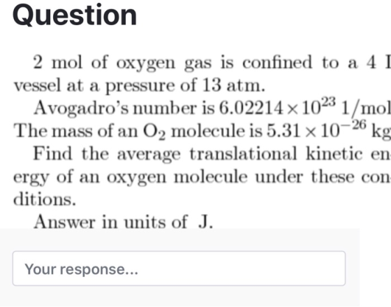 Questiorn 2 mol of oxygen gas is confined to a 4 I vessel at a pressure of 13 atm. Avogadros number is 6.02214 x 1023 1/mol The mass of an O2 molecule is 5.31 × 10-20 kg Find the average translational kinetic en ergy of an oxygen molecule under these con ditions. Answer in units of J. Your response...