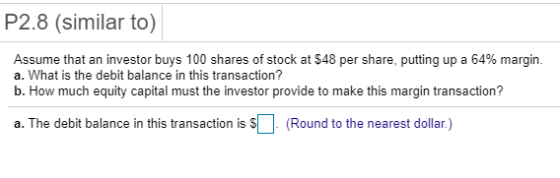 P2.8 (similar to) Assume that an investor buys 100 shares of stock at $48 per share, putting up a 64% margin a. What is the debit balance in this transaction? b. How much equity capital must the investor provide to make this margin transaction? a. The debit balance in this transaction is s (Round to the nearest dollar)