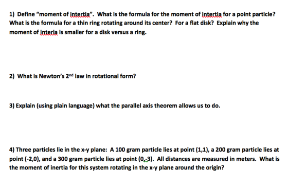1) Define moment of intertia. What is the formula for the moment of intertia for a point particle? What is the formula for a thin ring rotating around its center? For a flat disk? Explain why the moment of interia is smaller for a disk versus a ring. 2) What is Newtons 2nd law in rotational form? 3) Explain (using plain language) what the parallel axis theorem allows us to do. 4) Three particles lie in the x-y plane: A 100 gram particle lies at point (1,1), a 200 gram particle lies at point (-2,0), and a 300 gram particle lies at point (0,-3). All distances are measured in meters. What is the moment of inertia for this system rotating in the x-y plane around the origin?