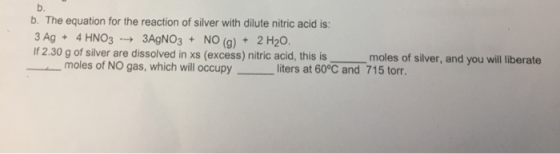 b. b. The equation for the reaction of silver with dilute nitric acid is: 3 Ag + 4 HNO3 -> 3AgNO3 + NO (g) + 2 H20. if 2.30 g