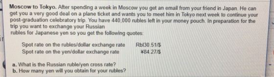 Moscow to Tokyo. After spending a week in Moscow you get an email from your friend in Japan. He can get you a very good deal on a plane ticket and wants you to meet him in Tokyo next week to continue your post-graduation celebratory trip. You have 440,000 rubles left in your money pouch. In preparation for the trip you want to exchange your Russian rubles for Japanese yen so you get the following quotes: Spot rate on the rubles/dollar exchange rate Rbl30.51/ Spot rate on the yen/dollar exchange rate 84.27/S a. What is the Russian ruble/yen cross rate? b. How many yen will you obtain for your rubles?