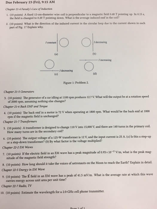 Due February 23 (Fri), 9:15 AM Chapter 21-4 Faradys Law of Induction 1. (10 points) A fixed 12-crn-diameter wire coil is perpendicular to a magnetic field 0.48 T pointing up. In 0.1 the field is changed to 0.20 T pointing down. What is the average induced emf in the coll? 2. (10 points) What is the direction of the induced current in the circular loop due to the current shown in each part of Fig. 1? Explain why 001- I constant I decreasing increasing - 一。 I decreasing Figure 1: Problem 2. Chapter 21-5 Generators 3. (10 points) The generator of a car idling at 1100 rpm produces 12.7 V. What will the output be at a rotation speed of 2000 rpm, assuming nothing else changes? Chapter 21-6 Back EMF and Torque 4 (10 points) The back emf in a motor is 72 V when operating at 1800 rpm. What would be the back emf at 1000 rpm if the magnetic field is unchanged? Chapter 21-7 Transformers 5. (10 points) A transformer is designed to change 110 V into 15,000 V, and there are 140 turns in the primary coil. How many turns are in the secondary coil? 6. (10 points) The output voltage of a 125-W transformer is 12 V, and the input current is 25 A. (a) Is this a step-up or a step-down transformer? (b) By what factor is the voltage multiplied? Chapter 22-2 EM Waves 7. (10 points) If the electrie ild in an EM wave has a peak magnitude of 0.93x10-2 Vim, what is the peak mag- nitude of the magnetic field strength? 8. (10 points) How long should it take the voices of astronauts on the Moon to reach the Earth? Explain in detail. Chapter 22-5 Energy in EM Wave 9. (20 points) The E field in an EM wave has a peak of 415 mV/m. What is the average rate at which this wave carries energy across unit area per unit time? Chapter 22-7 Radio, TV 10. (10 points) Estimate the wavelength for a 2.0-GHz cell phone transmitter.