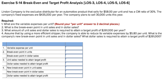 Exercise 5-14 Break-Even and Target Profit Analysis [LO5-3, LO5-4, LO5-5, LO5-6] Lindon Company is the exclusive distributor for an automotive product that sells for $58.00 per unit and has a CM ratio of 30%. The companys fixed expenses are $435,000 per year. The company plans to sell 30,000 units this year. Required: 1. What are the variable expenses per unit? (Round your per unit answer to 2 decimal places.) 2. What is the break-even point in unit sales and in dollar sales? 3. What amount of unit sales and dollar sales is required to attain a target profit of $261,000 per year? 4. Assume that by using a more efficient shipper, the company is able to reduce its variable expenses by $5.80 per unit. What is the companys new break-even point in unit sales and in dollar sales? What dollar sales is required to attain a target profit of $261,000? 1. Variable expense per unit 2. Break-even point in units Break-even point in dollar sales 3 Unit sales needed to attain target profit Dollar sales needed to attain target profit 4. New break-even point in unit sales New break-even point in dollar sales Dollar sales needed to attain target profit