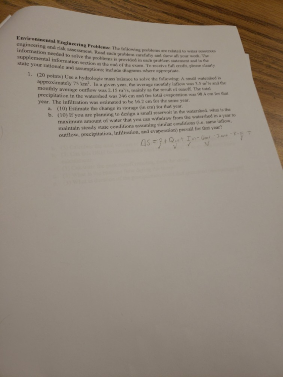 Environmental Engineering Problems: The following prolems ar engineering and risk assessment. Read each problem carefully and show information needed to solve the problems is provided in each supplemental information section at the end of the exam. To receive full credit, please clearly state your rationale and assumptions; include diagrams where appropriate. related to water resources I your work. The statement and in the problem と points) Use a hydrologic mass balance to solve the following: A small watershed is approximately 75 km2. In a given year, the average monthly inflow was 3.5 mls and the monthly average outflow was 2.15 m/s, mainly as the result of runoff. The total precipitation in the watershed was 246 cm and the total evaporation was 98.A cm for that year. The infiltration was estimated to be 16.2 cm for the same year. (10) Estimate the change in storage (in cm) for that year (10) If you are planning to design a small reservoir in the watershed, what is the maximum amount of water that you can withdraw from the watershed in a year to maintain steady state conditions assuming similar conditions (G.e. same inflow, outflow, precipitation, infiltration, and evaporation) prevail for that year? a. b.