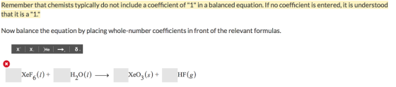 Remember that chemists typically do not include a coefficient of 1 in a balanced equation. If no coefficient is entered, it is understood that it is a 1. Now balance the equation by placing whole-number coefficients in front of the relevant formulas. XeF6(1) + H20(1)-→ XeO3(s) + HF(g)