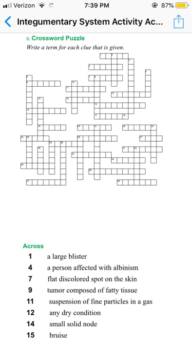 all Verizon 7:39 PM 87% < Integumentary System Activity AC c. Crossword Puzzle Write a term for each clue that is given. Across 1a large blister 4a person affected with albinism 7 flat discolored spot on the skin 9tumor composed of fatty tissue 11 suspension of fine particles in a gas 12 any dry condition 14small solid node 15 bruise