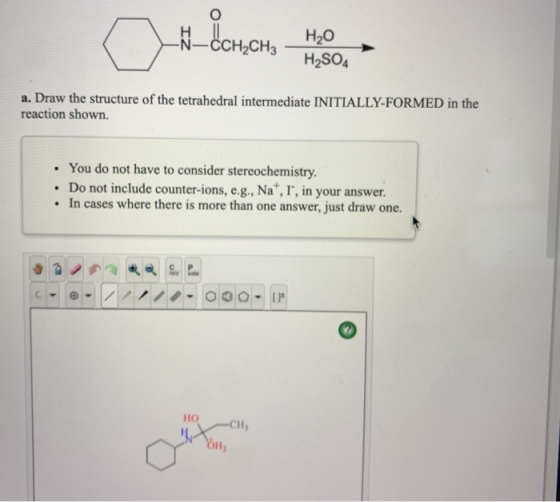 CCH2CH2 _H2O H2SO4 a. Draw the structure of the tetrahedral intermediate INITIALLY-FORMED in the reaction shown. • You do not