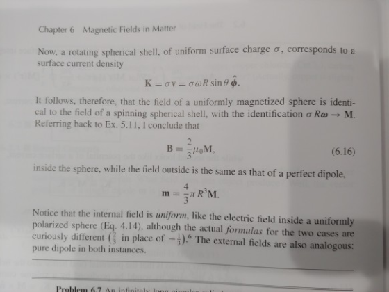 Chapter 6 Magnetic Fields in Matter Now, a rotating spherical shell, of uniform surface charge σ , corresponds to a surface current density It follows, therefore, that the field of a uniformly magnetized sphere is identi- cal to the field of a spinning spherical shell, with the identification ơRa-M. Referring back to Ex. 5.11, I conclude that (6.16) inside the sphere, while the field outside is the same as that of a perfect dipole. 3 Notice that the internal field is uniform, like the electric field inside a uniformly polarized sphere (Eq. 4.14), although the actual formulas for the two cases are curiously different G in place of-3) The external fields are also analogous: pure dipole in both instances.