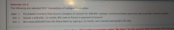 Exercise 13-2 The following are selected 2017 transactions of Larkspur Corporation Sept. 1 Purchased inventory from Encino Company on account for $58,600. Larkspur records purchases gross and uses a periodic inventory system Oct. 1 Oct. 1 Issued a $58,600, 12-month, 8% note to Encino in payment of account. Borrowed $58,600 from the Shore Bank by signing a 12-month, zero-interest-bearing $63,720 note. reauired, select No Entry for the account titles and enter 0 for the am
