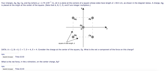 Four charges. Aq Ba, Cq, and Dq (where q _ 2.75 ×10-7 C , sit in a plane at the corners of a square whose sides have length d-84.5 cm, as shown in the diagram below. A charge, E4 is placed at the origin at the center of the square. (Note that A, B, C, D, and E are integer multipliers.) Aq Bq Eq Dq Cq square of side length, d DATA: A-2, B-6,C-7, D-4,E-4. Consider the charge at the center of the square, Eq. What is the net x-component of the force on this charge? 4pts Submit Answer Tries 0/10 What is the net force, in the y-direction, on the center charge, Eq? 4pts Submit Answer Tries 0/10