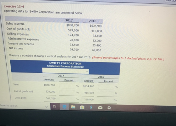 Exercise 13-4 Operating data for Swifty Corporation are presented below. 2017 2016 Sales revenue $830,700 529,000 124,700 78,800 33,500 64,700 $634,900 415,000 73,600 53,900 23,400 69,000 Cost of goods sold Selling expenses Administrative expenses Income tax expense Net income Prepare a schedule showing a vertical analysis for 2017 and 2016. (Round percentages to 1 decimal place, eg, 12.1%) SWIFTY CORPORATION Condensed Income Statement 2017 2016 Amsunt PerentAmeint Amount % $634,900 96 415,000 % 219,900 Percent Sales Cost of goods sold Gross prof $830,700 529,000 301,700 here to search