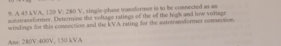 9. A 45 kVA, 120 V: 280 V, single-phase transformer is to be connected as an autotransformer. Determine the voltage ratings of the of the high and low voltage windings for this connection and the kVA rating for the autotransformer connection. Ans: 280V:400V, 150 kVA