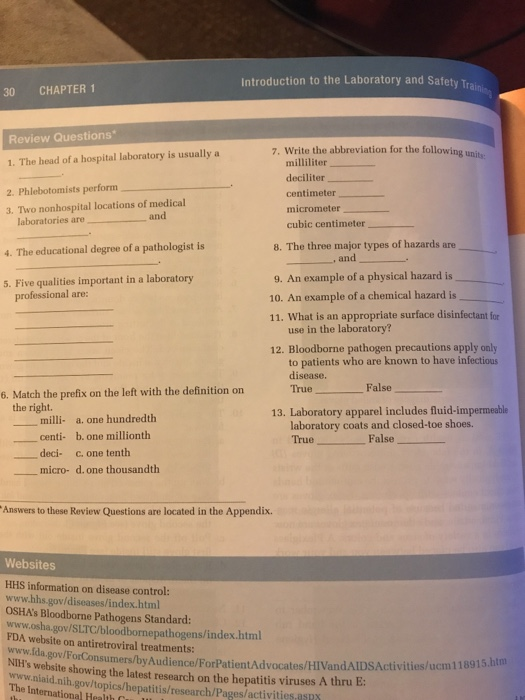 Introduction to the Laboratory and Safety Tr 30 CHAPTER 1 Review Questions 1. The head of a hospital laboratory is usually a 2. Phlebotomists perform 3. Two nonhospital locations of medical 7. Write the abbreviation for the following unite milliliter deciliter centimeter micrometer cubic centimeter and laboratories are 4. The educational degree of a pathologist is 5. Five qualities important in a laboratory 8. The three major types of hazards are , and 9. An example of a physical hazard is 10. An example of a chemical hazard is 11. What is an appropriate surface disinfectant for professional are: use in the laboratory? 12. Bloodborne pathogen precautions apply only to patients who are known to have infectious disease 6. Match the prefix on the left with the definition on TrueFalse the right. 13. Laboratory apparel includes fluid-impermeable milli- a. one hundredth centi- b. one millionth deci- c. one tenth laboratory coats and closed-toe shoes. True_ False_ --micro- d, one thousandth Answers to these Review Questions are located in the Appendix. Websites HHS information on disease control: www.hhs.gov/diseases/index.html OSHAs Bloodborne Pathogens Standard: www.osha.gov/SLTC/bloodbornepathogens/index.html FDA website on antiretroviral treatments: www.ída.gov/ForC Consumers/byAudience/ForPatientAdvocates/HIVandAIDS Activities/ucm 118915.htin the latest research on the hepatitis viruses A thru E: www.niaid.nih.gov/topics/hepatitis/research/Pages/activities asR The International Health C