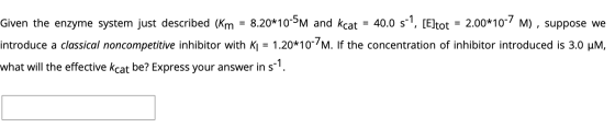 Given the enzyme system just described (Km = 8.20*10-5M and kcat = 40.0 s-1, [Eltot = 2.00*10-7 M), suppose we introduce a cl
