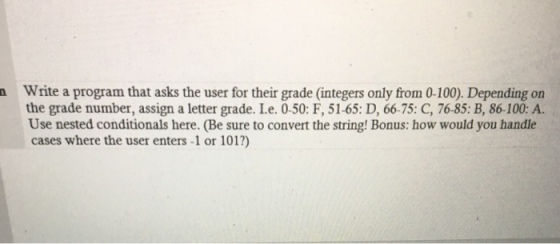 Write a program that asks the user for their grade (integers only from 0-100). Depending on the grade number, assign a letter grade. Le. 0.50: F, 51.65: D, 6675: C, 76-85: B, 86-100: A. Use nested conditionals here. (Be sure to convert the string! Bonus: how would you handle cases where the user enters-1 or 101?)