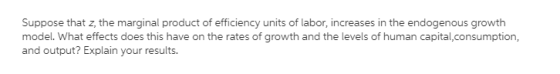 Suppose that z, the marginal product of efficiency units of labor, increases in the endogenous growth model. What effects doe