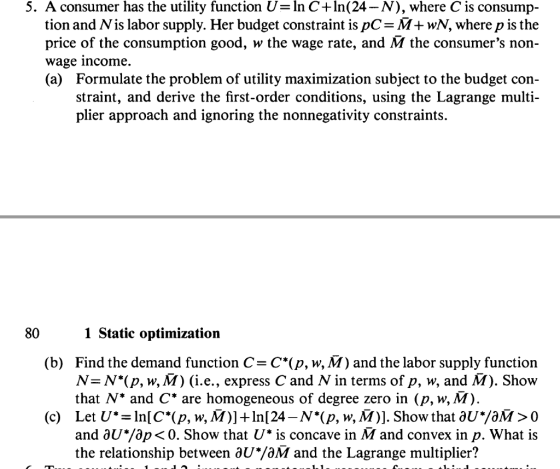 5. A consumer has the utility function U= In C+In (24-N), where C is consump- tion and Nis labor supply. Her budget constraint is pC MwN, where p is the price of the consumption good, w the wage rate, and M the consumers non- wage income. (a) Formulate the problem of utility maximization subject to the budget con- straint, and derive the first-order conditions, using the Lagrange multi- plier approach and ignoring the nonnegativity constraints. 80 1 Static optimization Find the demand function C-C(p, w, M) and the labor supply function N N*(p, w, M) (i.e. , express C and N in terms of p, w, and M). Show that N* and C are homogeneous of degree zero in (p, w, M) (b) and aU*/3p<0. Show that U* is concave in M and convex in p. What is the relationship between aU*/aM and the Lagrange multiplier?