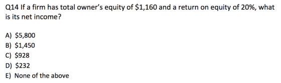 Q14 If a firm has total owners equity of $1,160 and a return on equity of 20%, what is its net income? A) $5,800 B) $1,450 C) $928 D) $232 E) None of the above