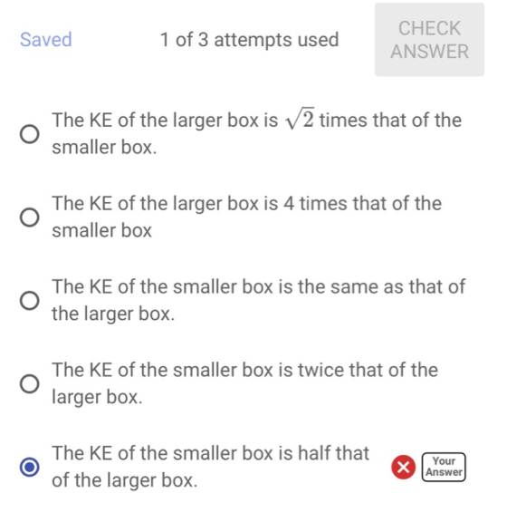CHECK 1 of 3 attempts used Saved ANSWER The KE of the larger box is V2 times that of the smaller box. The KE of the larger bo