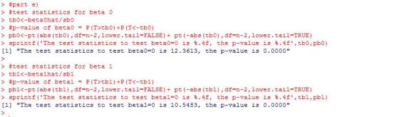 > #part e) > #p-value of betao-P(T>tb01+P(TC-tbo) > pbo<-pt (abs (tbo),df-n-2,lower.tail FALSE)pt (-abs (tbo),df-n-2,lower.tail-TRUE) > sprintf( The te3t statistics to te3t beta0-0 13 %.4f, the p-value із %·4f,tb0 , pbO) [1] The test statistics to test beta0-0 is 12.3613, the p-value is 0.0000 > #test statistics for beta 1 > tbl<-betalhat/sbl > #p-value of betal P(T>tbl)+P(TC-tbl) > pbl<-pt (abs (tbi), df-n-2,lower.tail-FALSE) pt (-abs (tbl), df-n-2,lower.tail-TRUE) > sprint f (The test statistics to test betal-0 13·4f, the p-value is 1.f,tb1,phi [1] The test statistics to test betal-0 is 10.5483, the p-value is 0.0000