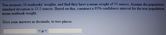 You measure 24 textbooks weights, and find they have a mean weight of 33 ounces. Assume the population standard deviation is