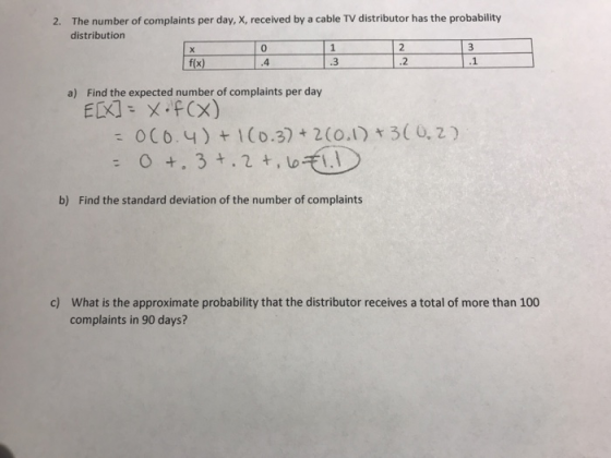 The number of complaints per day, X, received by a cable TV distributor has the probability distribution 2. 0 .4 .2 a) Find the expected number of complaints per day 0C6. 4)I(o.3)2 (0.1) 3( 0,2) b) Find the standard deviation of the number of complaints What is the approximate probability that the distributor receives a total of more than 100 complaints in 90 days? c)