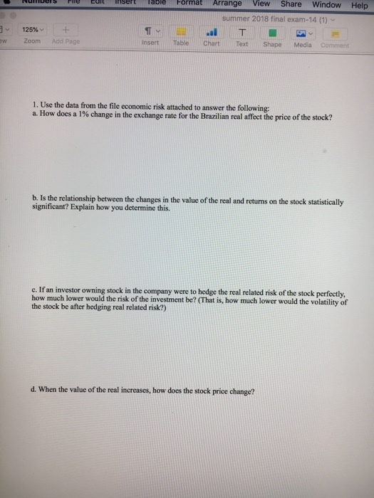 N rntes Edt is ft able Format Arrange View Share Window Help m summer 2018 final exam-14 (1) 125%- w Zoom Add Page Insert Table Chart TextShape Media Comment 1. Use the data from the file economic risk attached to answer the following: a. How does a 1% change in the exchange rate for the Brazilian real affect the price of the stock? b. Is the relationship between the changes in the value of the real and returns on the stock statistically significant? Explain how you determine this. c. If an investor owning stock in the company were to hedge the real related risk of the stock perfectly, how much lower would the risk of the investment be? (That is, how much lower would the volatility of the stock be after hedging real related risk?) d. When the value of the real increases, how does the stock price change?
