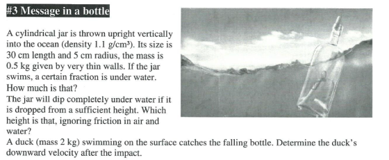 #3 Message in a bottle A cylindrical jar is thrown upright vertically into the ocean (density 1.1 g/cm3). Its size is 30 cm length and 5 cm radius, the mass is 0.5 kg given by very thin walls. If the jar swims, a certain fraction is under water How much is that? The jar will dip completely under water if it is dropped from a sufficient height. Which height is that, ignoring friction in air and water? A duck (mass 2 kg) swimming on the surface catches the falling bottle. Determine the ducks downward velocity after the impact.