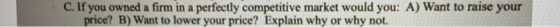 C. If you owned a firm in a perfectly competitive market would you: A) Want to raise your price? B) Want to lower your price? Explain why or why not.