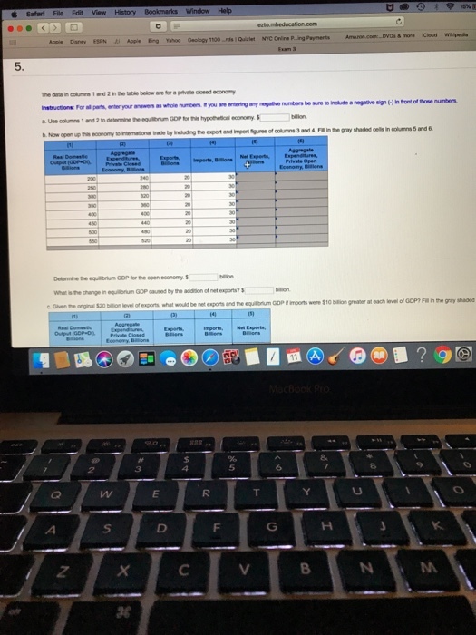 Apple Daney SPN Apple Bing Yahoo Geology 1100 nds 1Quiet NYC Onine P..ing Payments 5. The daia in columes 1 and 2 in the table beliow ane for a prvate cosed economy Instructions: For all pas, enter your anewers as whole numeen Eyou are nis economy to Intemational tde by Including the export and import Spures of columns 3 and4 F in the gray shaded cels in columns 5 and 6 Determine the equlibnu GOP tor the open economy What is the change in equlibrium GDP caused by the adsion of net expors? hat would be net eports and ne eoanncopnpons were S10-greaw at each ?vel of 00P?Filinthe gay shaded 8