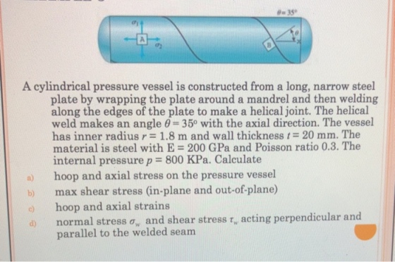 em 35? ? A cylindrical pressure vessel is constructed from a long, narrow steel plate by wrapping the plate around a mandrel and then welding along the edges of the plate to make a helical joint. The helical weld makes an angle ? 350 with the axial direction. The vessel has inner radius r = 1.8 m and wall thickness 20 mm. The material is steel with E 200 GPa and Poisson ratio 0.3. The internal pressure p = 800 KPa. Calculate a hoop and axial stress on the pressure vessel b) max shear stress (in-plane and out-of-plane) hoop and axial strains a normal stress o, and shear stress r, acting perpendicular and parallel to the welded seam