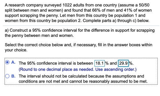 A research company surveyed 1022 adults from one country (assume a 50/50 split between men and women) and found that 66% of men and 41% of women support scrapping the penny. Let men from this country be population 1 and women from this country be population 2. Complete parts a) through c) below. a) Construct a 95% confidence interval for the difference in support for scrapping the penny between men and women. Select the correct choice below and, if necessary, fill in the answer boxes within your choice. A. The 95% confidence interval is between | 18.1 % and 29.91% (Round to one decimal place as needed. Use ascending order.) O B. The interval should not be calculated because the assumptions and conditions are not met and cannot be reasonably assumed to be met.