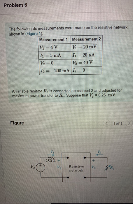 Problem 6 The following dc measurements were made on the resistive network shown in (Figure 1). Measurement 1 Measurement 2 V