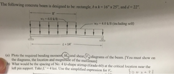 The following concrete beam is designed to be: rectangle, b x h 16 x 25 and d-22 8 WL- 6.0 k/ft wD 4.0 k/ft (including self) ?14 uired bending moment and sherngrams of the beam [You must show on diagrams of the beam. [You must show on n and magnitude of the maximum) t would be the spacing of No. 4 U-shape stirrup (Grade-60) at the critical location near the What left pin support. Take,C,24 ksi. Use the simplified expression for