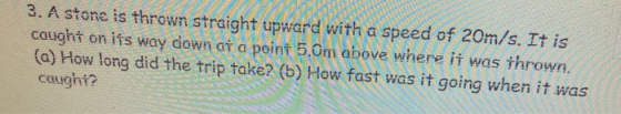 3. A stone is thrown straight upward with a speed of 20m/s. It is caught on its way down at a point 5.0m above where it was t