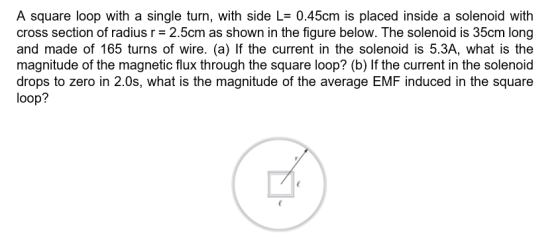 A square loop with a single turn, with side L= 0.45cm is placed inside a solenoid with cross section of radius r = 2.5cm as s
