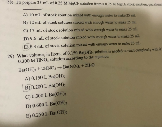 28) To prepare 25 mL of 0.25 M MgCl2 solution from a 0.75 M MgCl2 stock solution, you shouls A) 10 mL of stock solution mixed