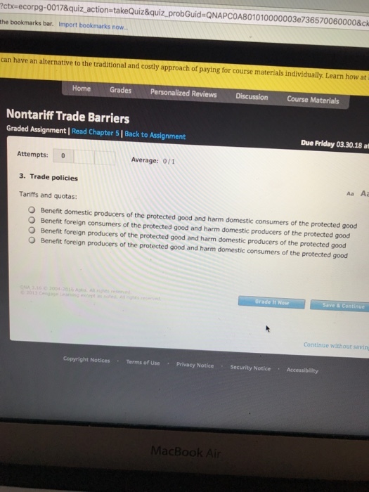 ctx-ecorpg-0017&quiz action takeQuiz&quiz_probGuid QNAPCOA801010000003e736570060000&ck the bookmarks bar. Import bookmarks now can have an alternative to the traditional and costly approach of paying for course materials individually. Learn how at i Home Grades Personalized Reviews Discussion Course Materials Nontariff Trade Barriers Graded Assignment | Read Chapter 5 | Back to Assignment Due Friday 03.3018 a Attempts: 0 3. Trade policies Tariffs and quotas: Average: 0/1 Aa Aa O Benefit domestic producers of the protected good and harm domestic consumers of the protected good O Benefit foreign consumers of the protected good and harm domestic producers of the protected good O Benefit foreign producers of the protected good and harm domestic producers of the protected good O Benefit foreign producers of the protected good and harm domestic consumers of the protected good Grade it Now Save & Continue Continue without savin Copyright Notices Terms of UsePrivacy Notice Security Notice Accessibility